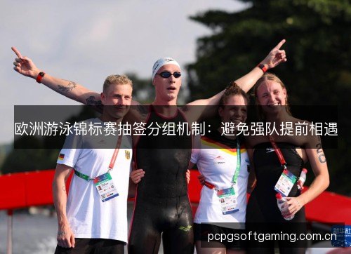 欧洲游泳锦标赛抽签分组机制:避免强队提前相遇 欧洲游泳锦标赛抽签分组机制:避免强队提前相遇