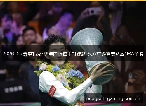 2026-27赛季扎克·伊迪的低位单打课题 灰熊中锋需要适应NBA节奏